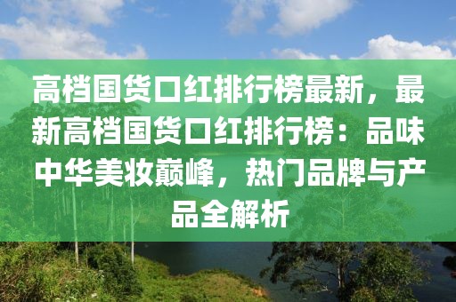 高檔國(guó)貨口紅排行榜最新，最新高檔國(guó)貨口紅排行榜：品味中華美妝巔峰，熱門品牌與產(chǎn)品全解析