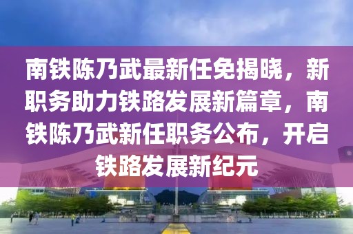 南鐵陳乃武最新任免揭曉，新職務(wù)助力鐵路發(fā)展新篇章，南鐵陳乃武新任職務(wù)公布，開(kāi)啟鐵路發(fā)展新紀(jì)元