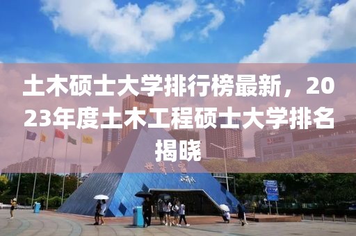 土木碩士大學排行榜最新，2023年度土木工程碩士大學排名揭曉