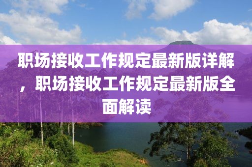 職場(chǎng)接收工作規(guī)定最新版詳解，職場(chǎng)接收工作規(guī)定最新版全面解讀