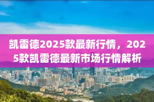 凱雷德2025款最新行情，2025款凱雷德最新市場(chǎng)行情解析