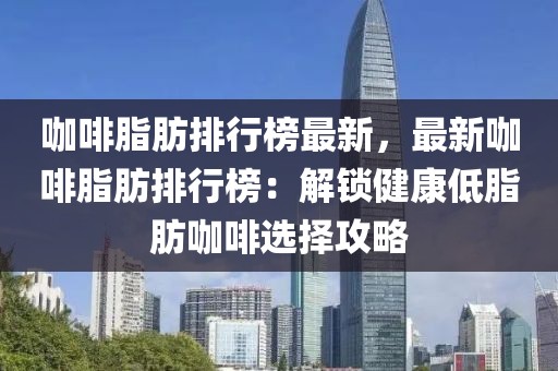 咖啡脂肪排行榜最新，最新咖啡脂肪排行榜：解鎖健康低脂肪咖啡選擇攻略