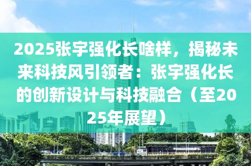 2025張宇強(qiáng)化長(zhǎng)啥樣，揭秘未來科技風(fēng)引領(lǐng)者：張宇強(qiáng)化長(zhǎng)的創(chuàng)新設(shè)計(jì)與科技融合（至2025年展望）