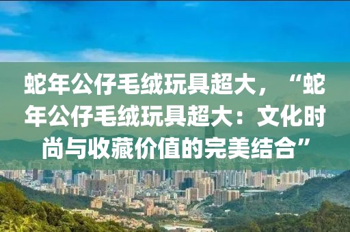 蛇年公仔毛絨玩具超大，“蛇年公仔毛絨玩具超大：文化時(shí)尚與收藏價(jià)值的完美結(jié)合”