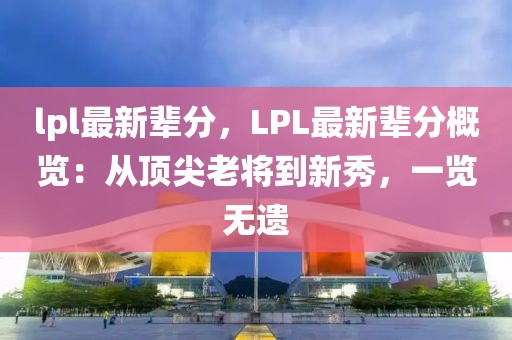 lpl最新輩分，LPL最新輩分概覽：從頂尖老將到新秀，一覽無(wú)遺