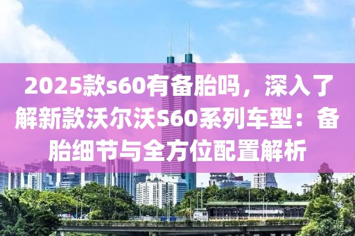 2025款s60有備胎嗎，深入了解新款沃爾沃S60系列車型：備胎細(xì)節(jié)與全方位配置解析