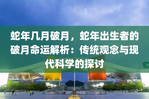 蛇年幾月破月，蛇年出生者的破月命運(yùn)解析：傳統(tǒng)觀念與現(xiàn)代科學(xué)的探討