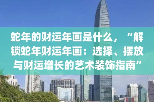 蛇年的財(cái)運(yùn)年畫是什么，“解鎖蛇年財(cái)運(yùn)年畫：選擇、擺放與財(cái)運(yùn)增長(zhǎng)的藝術(shù)裝飾指南”