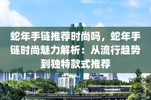 蛇年手鏈推薦時尚嗎，蛇年手鏈時尚魅力解析：從流行趨勢到獨特款式推薦