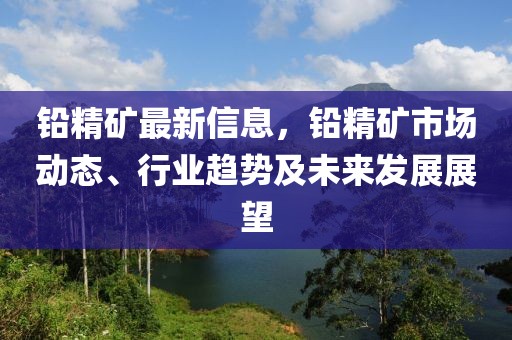 鉛精礦最新信息，鉛精礦市場(chǎng)動(dòng)態(tài)、行業(yè)趨勢(shì)及未來(lái)發(fā)展展望