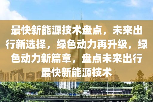 最快新能源技術盤點，未來出行新選擇，綠色動力再升級，綠色動力新篇章，盤點未來出行最快新能源技術