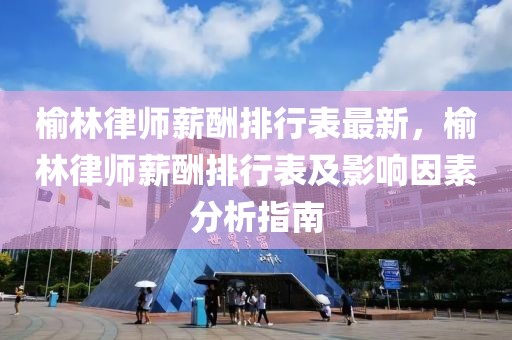 榆林律師薪酬排行表最新，榆林律師薪酬排行表及影響因素分析指南