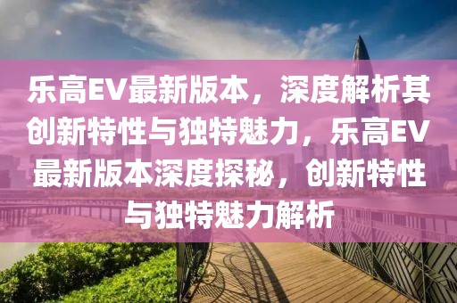 樂高EV最新版本，深度解析其創(chuàng)新特性與獨特魅力，樂高EV最新版本深度探秘，創(chuàng)新特性與獨特魅力解析