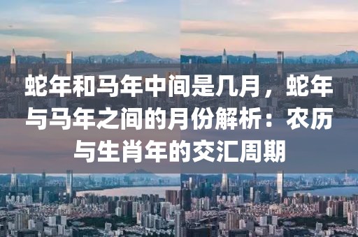 蛇年和馬年中間是幾月，蛇年與馬年之間的月份解析：農(nóng)歷與生肖年的交匯周期