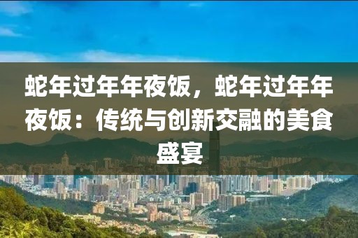 蛇年過年年夜飯，蛇年過年年夜飯：傳統(tǒng)與創(chuàng)新交融的美食盛宴