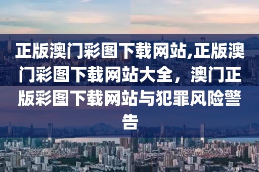 正版澳門彩圖下載網站,正版澳門彩圖下載網站大全，澳門正版彩圖下載網站與犯罪風險警告