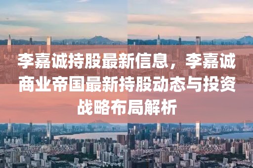 李嘉誠持股最新信息，李嘉誠商業(yè)帝國最新持股動態(tài)與投資戰(zhàn)略布局解析