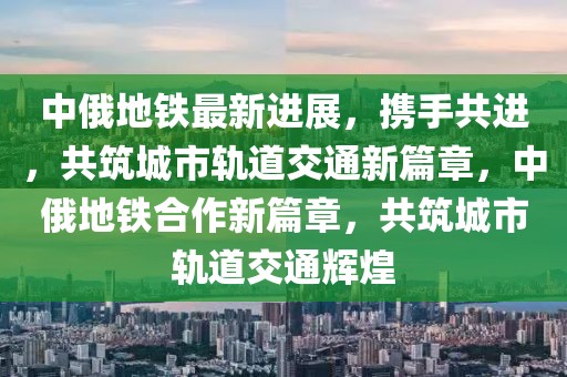 中俄地鐵最新進展，攜手共進，共筑城市軌道交通新篇章，中俄地鐵合作新篇章，共筑城市軌道交通輝煌