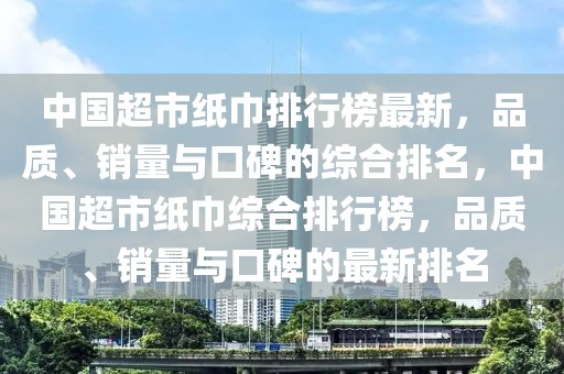 中國超市紙巾排行榜最新，品質(zhì)、銷量與口碑的綜合排名，中國超市紙巾綜合排行榜，品質(zhì)、銷量與口碑的最新排名