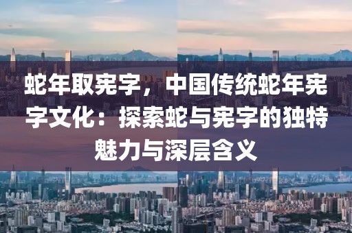 蛇年取憲字，中國傳統(tǒng)蛇年憲字文化：探索蛇與憲字的獨(dú)特魅力與深層含義