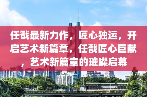 任戩最新力作，匠心獨運，開啟藝術新篇章，任戩匠心巨獻，藝術新篇章的璀璨啟幕