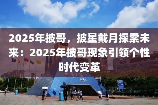 2025年披哥，披星戴月探索未來：2025年披哥現(xiàn)象引領(lǐng)個性時代變革