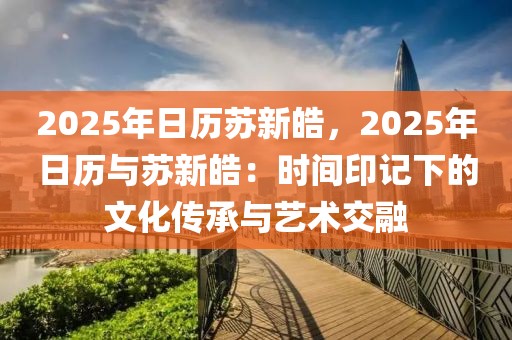 2025年日歷蘇新皓，2025年日歷與蘇新皓：時(shí)間印記下的文化傳承與藝術(shù)交融