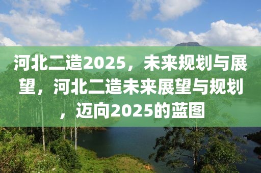 河北二造2025，未來(lái)規(guī)劃與展望，河北二造未來(lái)展望與規(guī)劃，邁向2025的藍(lán)圖