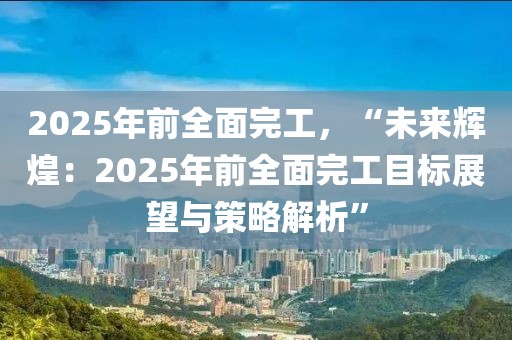 2025年前全面完工，“未來輝煌：2025年前全面完工目標(biāo)展望與策略解析”