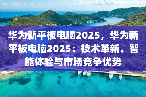 華為新平板電腦2025，華為新平板電腦2025：技術(shù)革新、智能體驗與市場競爭優(yōu)勢