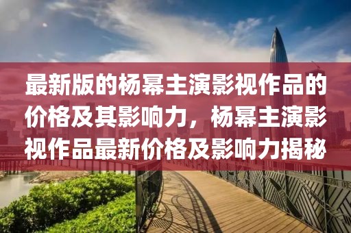 最新版的楊冪主演影視作品的價格及其影響力，楊冪主演影視作品最新價格及影響力揭秘