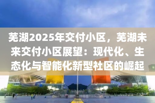 蕪湖2025年交付小區(qū)，蕪湖未來交付小區(qū)展望：現(xiàn)代化、生態(tài)化與智能化新型社區(qū)的崛起