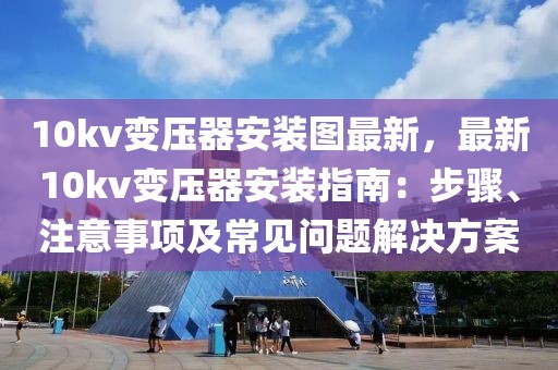 10kv變壓器安裝圖最新，最新10kv變壓器安裝指南：步驟、注意事項(xiàng)及常見(jiàn)問(wèn)題解決方案