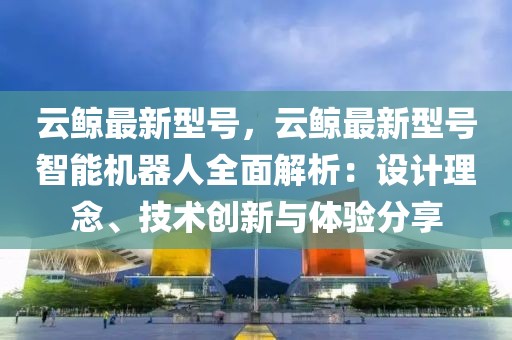 云鯨最新型號(hào)，云鯨最新型號(hào)智能機(jī)器人全面解析：設(shè)計(jì)理念、技術(shù)創(chuàng)新與體驗(yàn)分享