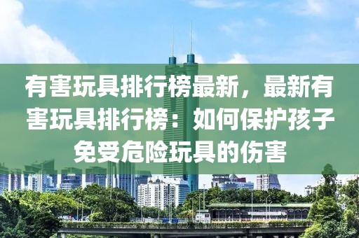 有害玩具排行榜最新，最新有害玩具排行榜：如何保護(hù)孩子免受危險(xiǎn)玩具的傷害