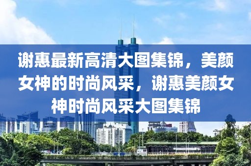 謝惠最新高清大圖集錦，美顏女神的時尚風(fēng)采，謝惠美顏女神時尚風(fēng)采大圖集錦