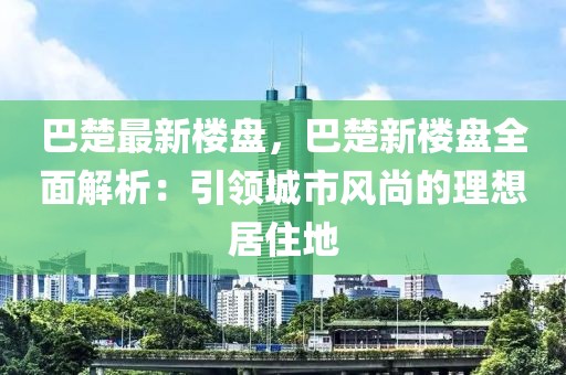 巴楚最新樓盤，巴楚新樓盤全面解析：引領(lǐng)城市風(fēng)尚的理想居住地