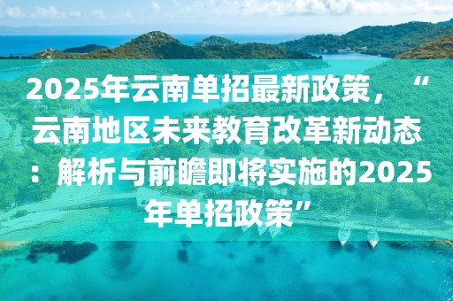 2025年云南單招最新政策，“云南地區(qū)未來教育改革新動(dòng)態(tài)：解析與前瞻即將實(shí)施的2025年單招政策”