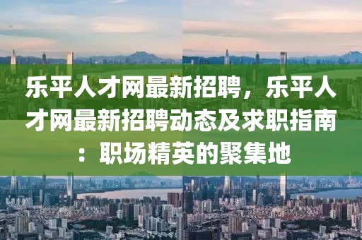 樂平人才網(wǎng)最新招聘，樂平人才網(wǎng)最新招聘動態(tài)及求職指南：職場精英的聚集地