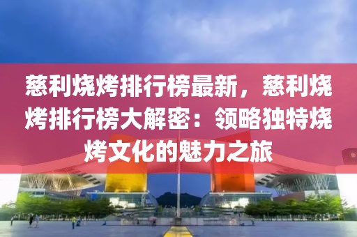 慈利燒烤排行榜最新，慈利燒烤排行榜大解密：領(lǐng)略獨特燒烤文化的魅力之旅