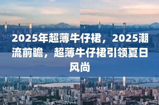 2025年超薄牛仔裙，2025潮流前瞻，超薄牛仔裙引領(lǐng)夏日風(fēng)尚