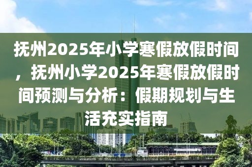 撫州2025年小學(xué)寒假放假時間，撫州小學(xué)2025年寒假放假時間預(yù)測與分析：假期規(guī)劃與生活充實指南