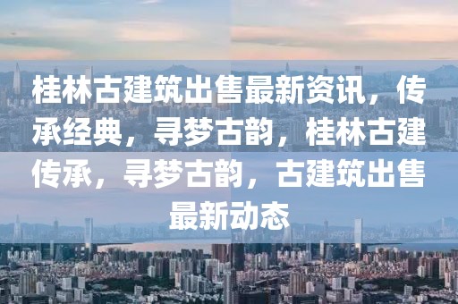 桂林古建筑出售最新資訊，傳承經典，尋夢古韻，桂林古建傳承，尋夢古韻，古建筑出售最新動態(tài)