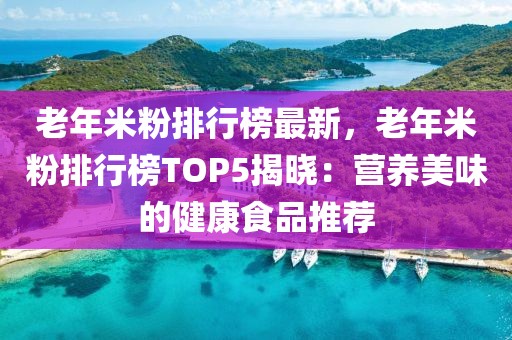 老年米粉排行榜最新，老年米粉排行榜TOP5揭曉：營養(yǎng)美味的健康食品推薦