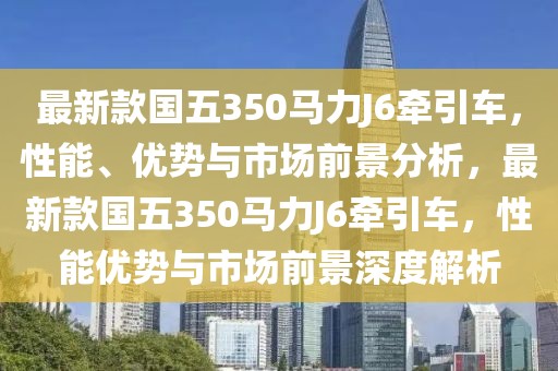 最新款國五350馬力J6牽引車，性能、優(yōu)勢與市場前景分析，最新款國五350馬力J6牽引車，性能優(yōu)勢與市場前景深度解析