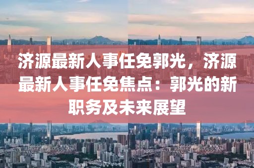 濟(jì)源最新人事任免郭光，濟(jì)源最新人事任免焦點(diǎn)：郭光的新職務(wù)及未來展望