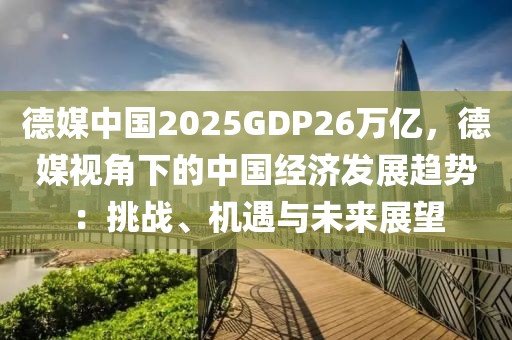 德媒中國2025GDP26萬億，德媒視角下的中國經(jīng)濟發(fā)展趨勢：挑戰(zhàn)、機遇與未來展望