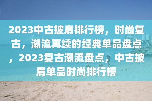 2023中古披肩排行榜，時尚復(fù)古，潮流再續(xù)的經(jīng)典單品盤點，2023復(fù)古潮流盤點，中古披肩單品時尚排行榜