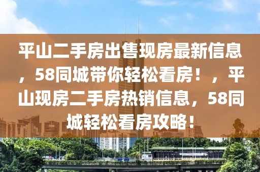 平山二手房出售現(xiàn)房最新信息，58同城帶你輕松看房！，平山現(xiàn)房二手房熱銷信息，58同城輕松看房攻略！