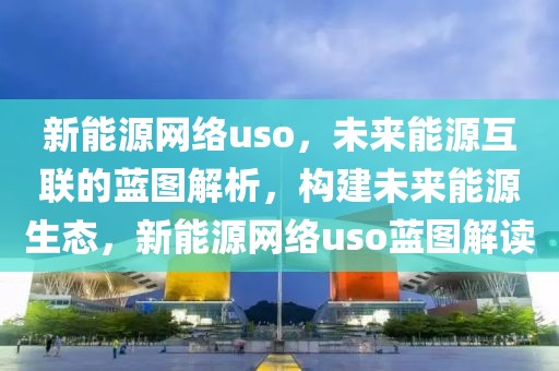 新能源網(wǎng)絡uso，未來能源互聯(lián)的藍圖解析，構建未來能源生態(tài)，新能源網(wǎng)絡uso藍圖解讀